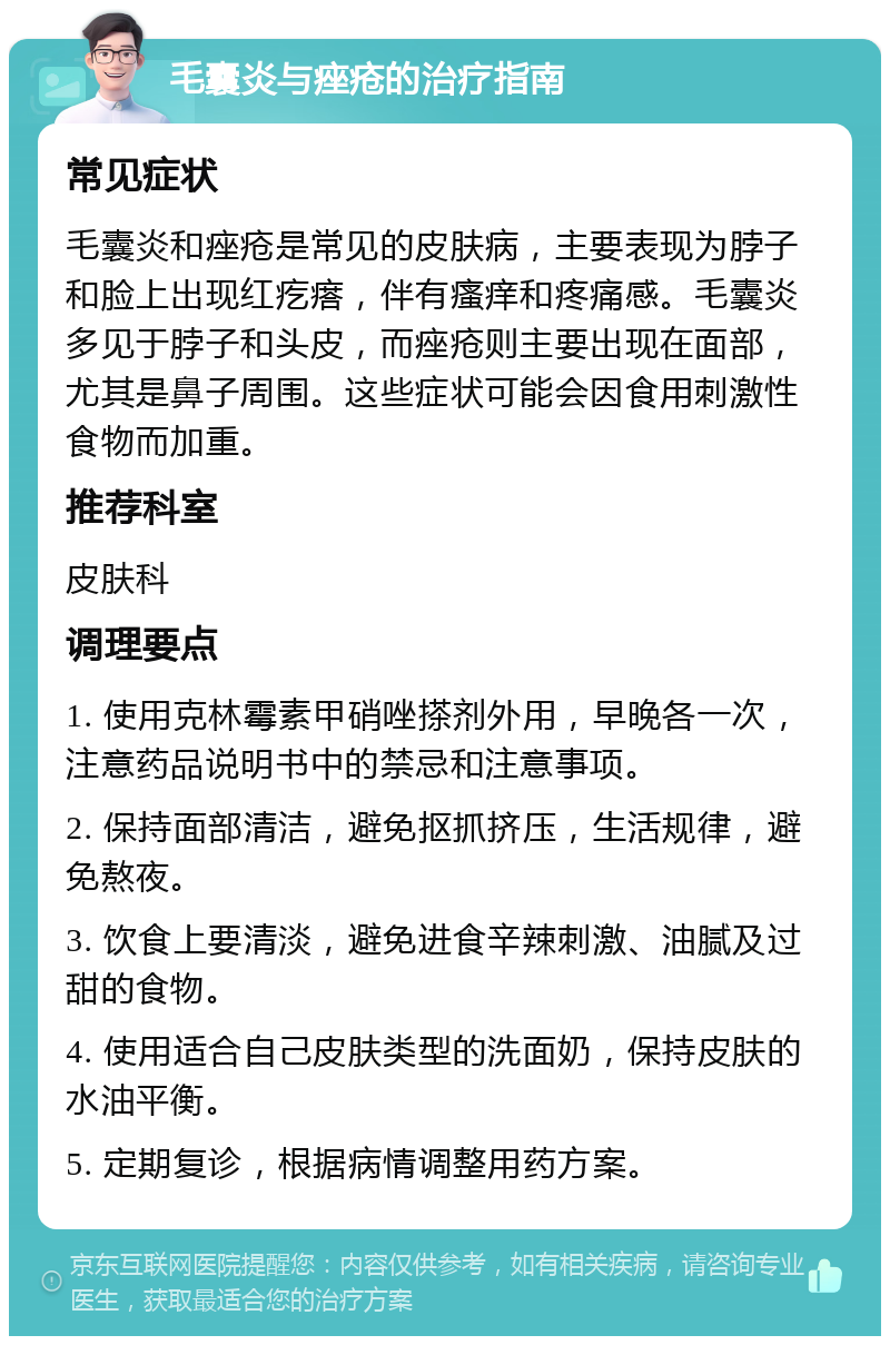 毛囊炎与痤疮的治疗指南 常见症状 毛囊炎和痤疮是常见的皮肤病，主要表现为脖子和脸上出现红疙瘩，伴有瘙痒和疼痛感。毛囊炎多见于脖子和头皮，而痤疮则主要出现在面部，尤其是鼻子周围。这些症状可能会因食用刺激性食物而加重。 推荐科室 皮肤科 调理要点 1. 使用克林霉素甲硝唑搽剂外用，早晚各一次，注意药品说明书中的禁忌和注意事项。 2. 保持面部清洁，避免抠抓挤压，生活规律，避免熬夜。 3. 饮食上要清淡，避免进食辛辣刺激、油腻及过甜的食物。 4. 使用适合自己皮肤类型的洗面奶，保持皮肤的水油平衡。 5. 定期复诊，根据病情调整用药方案。