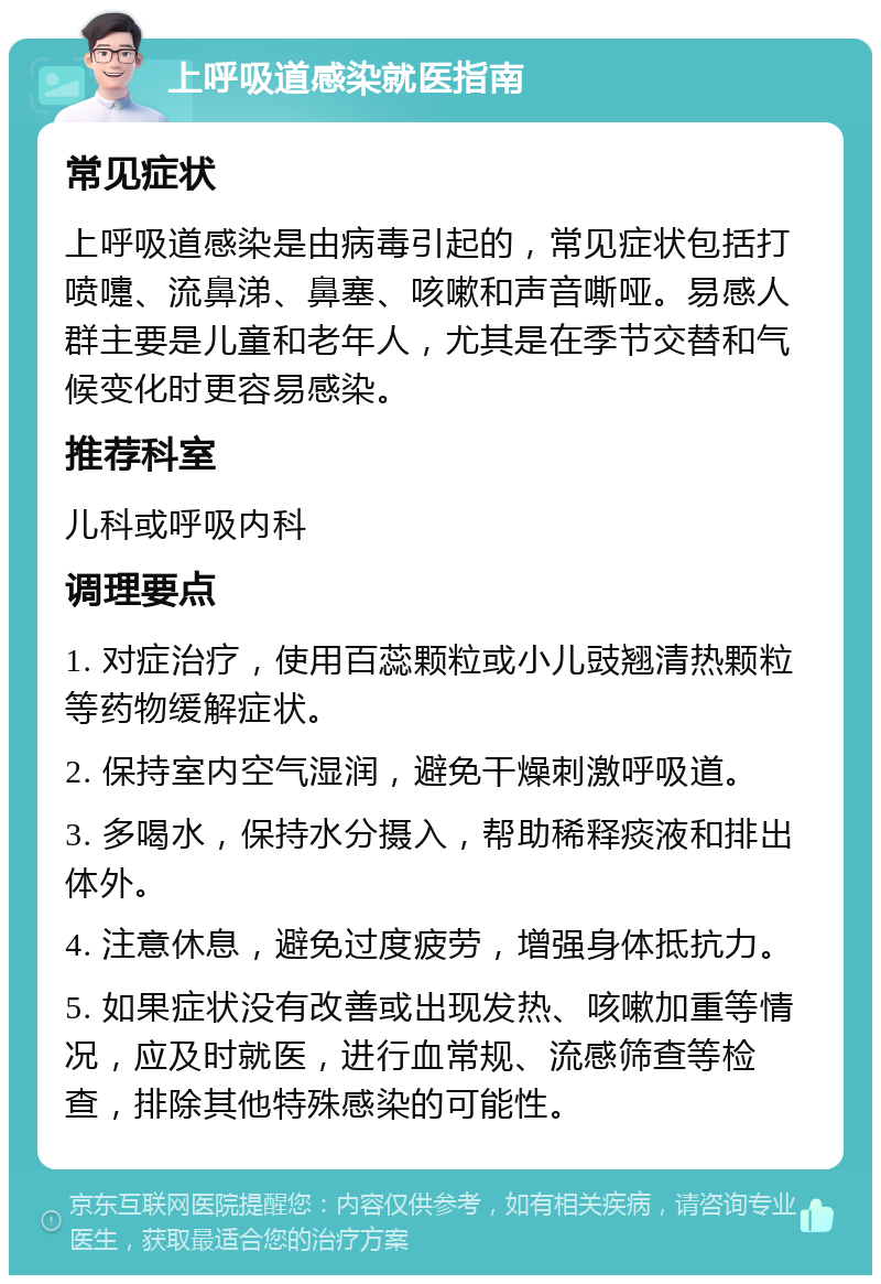 上呼吸道感染就医指南 常见症状 上呼吸道感染是由病毒引起的，常见症状包括打喷嚏、流鼻涕、鼻塞、咳嗽和声音嘶哑。易感人群主要是儿童和老年人，尤其是在季节交替和气候变化时更容易感染。 推荐科室 儿科或呼吸内科 调理要点 1. 对症治疗，使用百蕊颗粒或小儿豉翘清热颗粒等药物缓解症状。 2. 保持室内空气湿润，避免干燥刺激呼吸道。 3. 多喝水，保持水分摄入，帮助稀释痰液和排出体外。 4. 注意休息，避免过度疲劳，增强身体抵抗力。 5. 如果症状没有改善或出现发热、咳嗽加重等情况，应及时就医，进行血常规、流感筛查等检查，排除其他特殊感染的可能性。