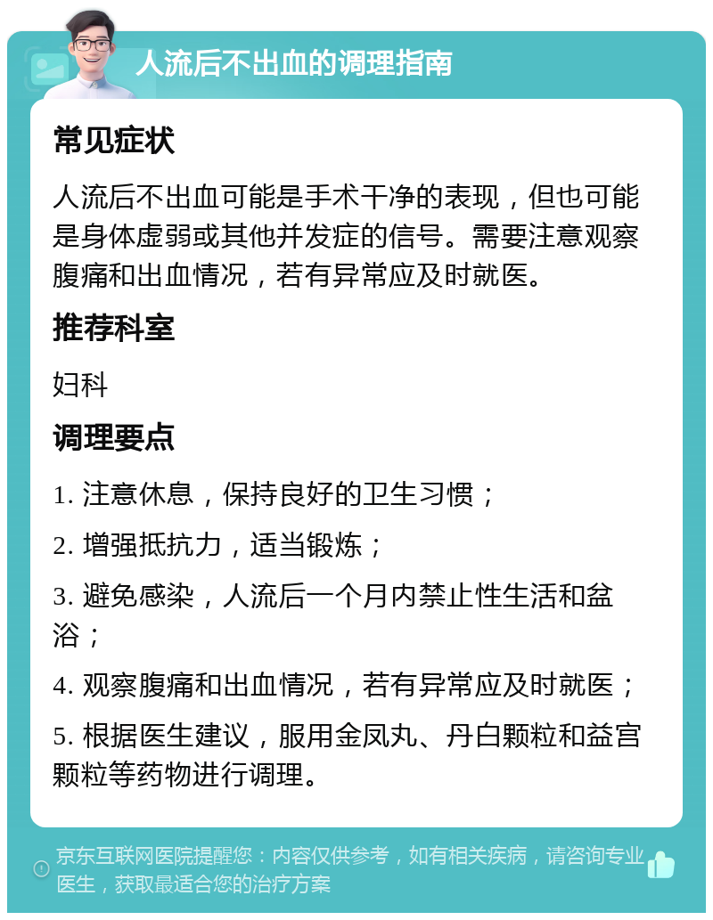 人流后不出血的调理指南 常见症状 人流后不出血可能是手术干净的表现，但也可能是身体虚弱或其他并发症的信号。需要注意观察腹痛和出血情况，若有异常应及时就医。 推荐科室 妇科 调理要点 1. 注意休息，保持良好的卫生习惯； 2. 增强抵抗力，适当锻炼； 3. 避免感染，人流后一个月内禁止性生活和盆浴； 4. 观察腹痛和出血情况，若有异常应及时就医； 5. 根据医生建议，服用金凤丸、丹白颗粒和益宫颗粒等药物进行调理。