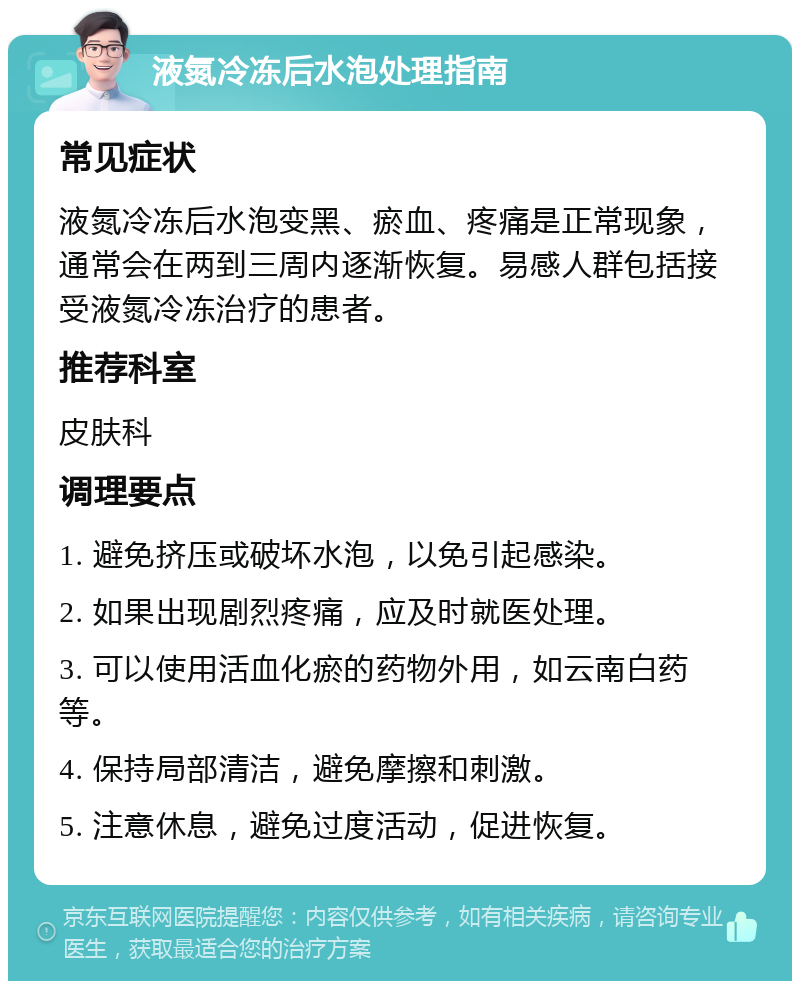 液氮冷冻后水泡处理指南 常见症状 液氮冷冻后水泡变黑、瘀血、疼痛是正常现象，通常会在两到三周内逐渐恢复。易感人群包括接受液氮冷冻治疗的患者。 推荐科室 皮肤科 调理要点 1. 避免挤压或破坏水泡，以免引起感染。 2. 如果出现剧烈疼痛，应及时就医处理。 3. 可以使用活血化瘀的药物外用，如云南白药等。 4. 保持局部清洁，避免摩擦和刺激。 5. 注意休息，避免过度活动，促进恢复。