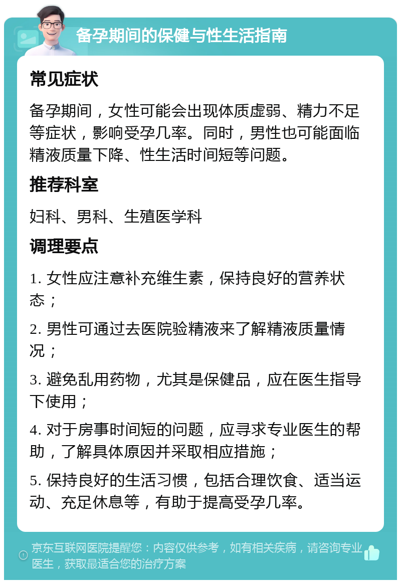 备孕期间的保健与性生活指南 常见症状 备孕期间，女性可能会出现体质虚弱、精力不足等症状，影响受孕几率。同时，男性也可能面临精液质量下降、性生活时间短等问题。 推荐科室 妇科、男科、生殖医学科 调理要点 1. 女性应注意补充维生素，保持良好的营养状态； 2. 男性可通过去医院验精液来了解精液质量情况； 3. 避免乱用药物，尤其是保健品，应在医生指导下使用； 4. 对于房事时间短的问题，应寻求专业医生的帮助，了解具体原因并采取相应措施； 5. 保持良好的生活习惯，包括合理饮食、适当运动、充足休息等，有助于提高受孕几率。