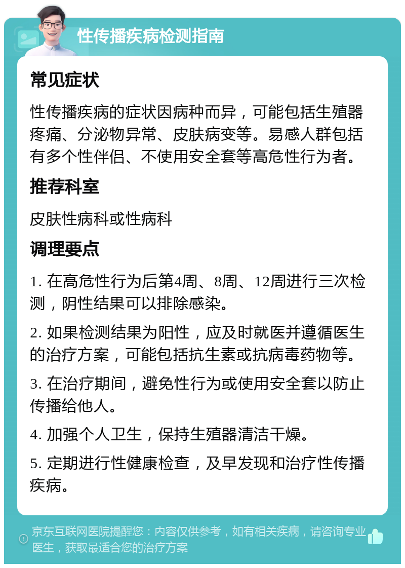 性传播疾病检测指南 常见症状 性传播疾病的症状因病种而异，可能包括生殖器疼痛、分泌物异常、皮肤病变等。易感人群包括有多个性伴侣、不使用安全套等高危性行为者。 推荐科室 皮肤性病科或性病科 调理要点 1. 在高危性行为后第4周、8周、12周进行三次检测，阴性结果可以排除感染。 2. 如果检测结果为阳性，应及时就医并遵循医生的治疗方案，可能包括抗生素或抗病毒药物等。 3. 在治疗期间，避免性行为或使用安全套以防止传播给他人。 4. 加强个人卫生，保持生殖器清洁干燥。 5. 定期进行性健康检查，及早发现和治疗性传播疾病。