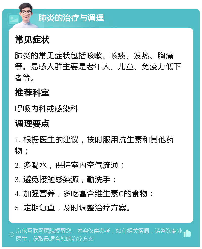 肺炎的治疗与调理 常见症状 肺炎的常见症状包括咳嗽、咳痰、发热、胸痛等。易感人群主要是老年人、儿童、免疫力低下者等。 推荐科室 呼吸内科或感染科 调理要点 1. 根据医生的建议，按时服用抗生素和其他药物； 2. 多喝水，保持室内空气流通； 3. 避免接触感染源，勤洗手； 4. 加强营养，多吃富含维生素C的食物； 5. 定期复查，及时调整治疗方案。