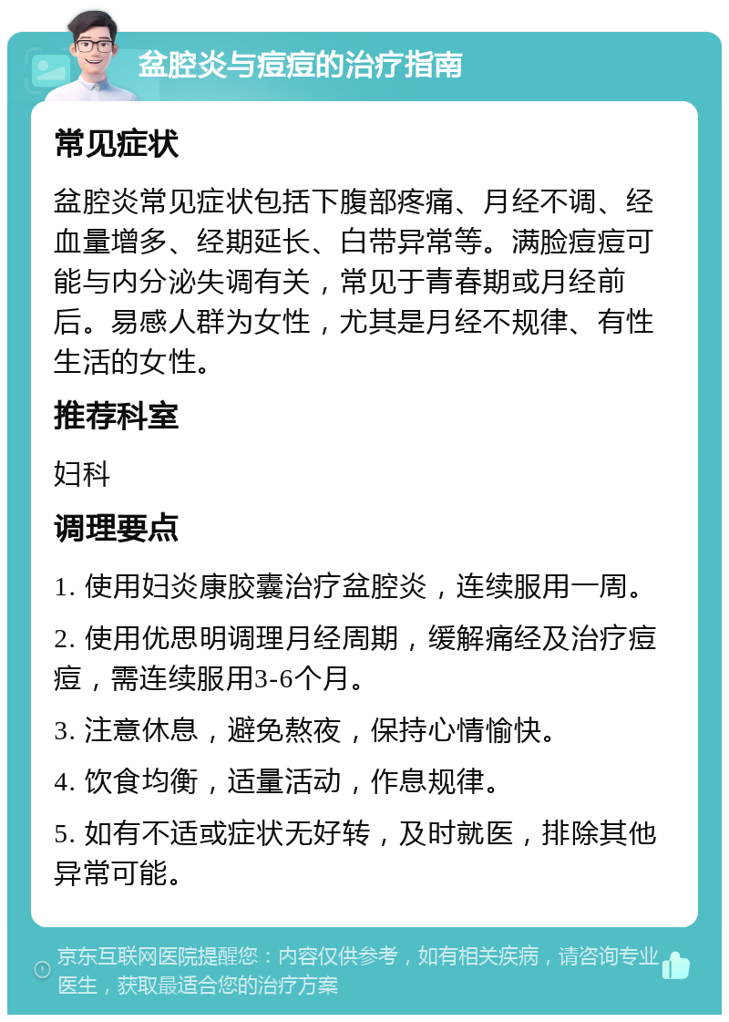 盆腔炎与痘痘的治疗指南 常见症状 盆腔炎常见症状包括下腹部疼痛、月经不调、经血量增多、经期延长、白带异常等。满脸痘痘可能与内分泌失调有关，常见于青春期或月经前后。易感人群为女性，尤其是月经不规律、有性生活的女性。 推荐科室 妇科 调理要点 1. 使用妇炎康胶囊治疗盆腔炎，连续服用一周。 2. 使用优思明调理月经周期，缓解痛经及治疗痘痘，需连续服用3-6个月。 3. 注意休息，避免熬夜，保持心情愉快。 4. 饮食均衡，适量活动，作息规律。 5. 如有不适或症状无好转，及时就医，排除其他异常可能。