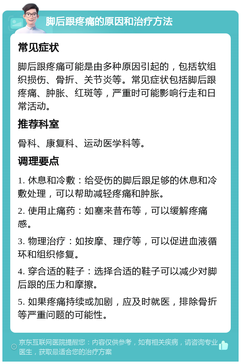 脚后跟疼痛的原因和治疗方法 常见症状 脚后跟疼痛可能是由多种原因引起的，包括软组织损伤、骨折、关节炎等。常见症状包括脚后跟疼痛、肿胀、红斑等，严重时可能影响行走和日常活动。 推荐科室 骨科、康复科、运动医学科等。 调理要点 1. 休息和冷敷：给受伤的脚后跟足够的休息和冷敷处理，可以帮助减轻疼痛和肿胀。 2. 使用止痛药：如塞来昔布等，可以缓解疼痛感。 3. 物理治疗：如按摩、理疗等，可以促进血液循环和组织修复。 4. 穿合适的鞋子：选择合适的鞋子可以减少对脚后跟的压力和摩擦。 5. 如果疼痛持续或加剧，应及时就医，排除骨折等严重问题的可能性。