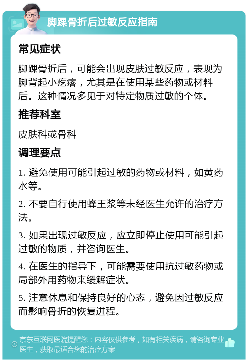 脚踝骨折后过敏反应指南 常见症状 脚踝骨折后，可能会出现皮肤过敏反应，表现为脚背起小疙瘩，尤其是在使用某些药物或材料后。这种情况多见于对特定物质过敏的个体。 推荐科室 皮肤科或骨科 调理要点 1. 避免使用可能引起过敏的药物或材料，如黄药水等。 2. 不要自行使用蜂王浆等未经医生允许的治疗方法。 3. 如果出现过敏反应，应立即停止使用可能引起过敏的物质，并咨询医生。 4. 在医生的指导下，可能需要使用抗过敏药物或局部外用药物来缓解症状。 5. 注意休息和保持良好的心态，避免因过敏反应而影响骨折的恢复进程。