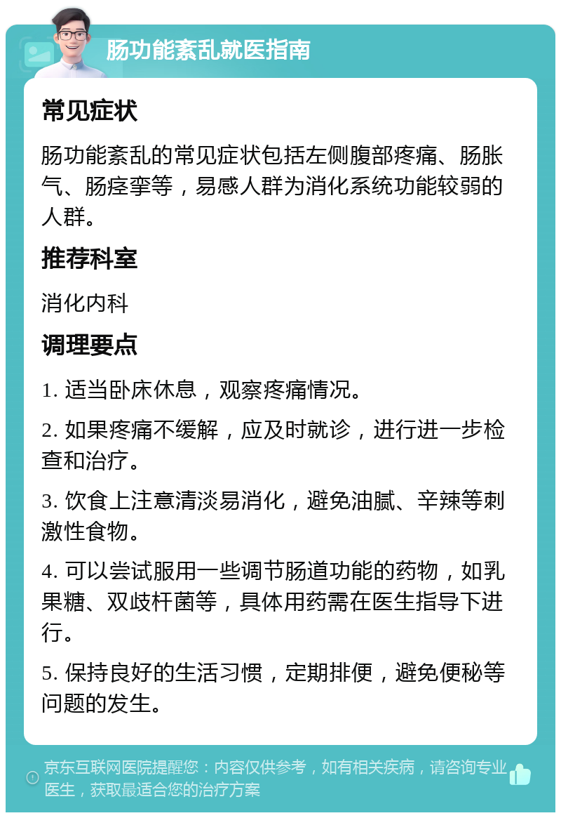 肠功能紊乱就医指南 常见症状 肠功能紊乱的常见症状包括左侧腹部疼痛、肠胀气、肠痉挛等，易感人群为消化系统功能较弱的人群。 推荐科室 消化内科 调理要点 1. 适当卧床休息，观察疼痛情况。 2. 如果疼痛不缓解，应及时就诊，进行进一步检查和治疗。 3. 饮食上注意清淡易消化，避免油腻、辛辣等刺激性食物。 4. 可以尝试服用一些调节肠道功能的药物，如乳果糖、双歧杆菌等，具体用药需在医生指导下进行。 5. 保持良好的生活习惯，定期排便，避免便秘等问题的发生。