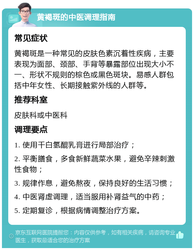 黄褐斑的中医调理指南 常见症状 黄褐斑是一种常见的皮肤色素沉着性疾病，主要表现为面部、颈部、手背等暴露部位出现大小不一、形状不规则的棕色或黑色斑块。易感人群包括中年女性、长期接触紫外线的人群等。 推荐科室 皮肤科或中医科 调理要点 1. 使用千白氢醌乳膏进行局部治疗； 2. 平衡膳食，多食新鲜蔬菜水果，避免辛辣刺激性食物； 3. 规律作息，避免熬夜，保持良好的生活习惯； 4. 中医肾虚调理，适当服用补肾益气的中药； 5. 定期复诊，根据病情调整治疗方案。