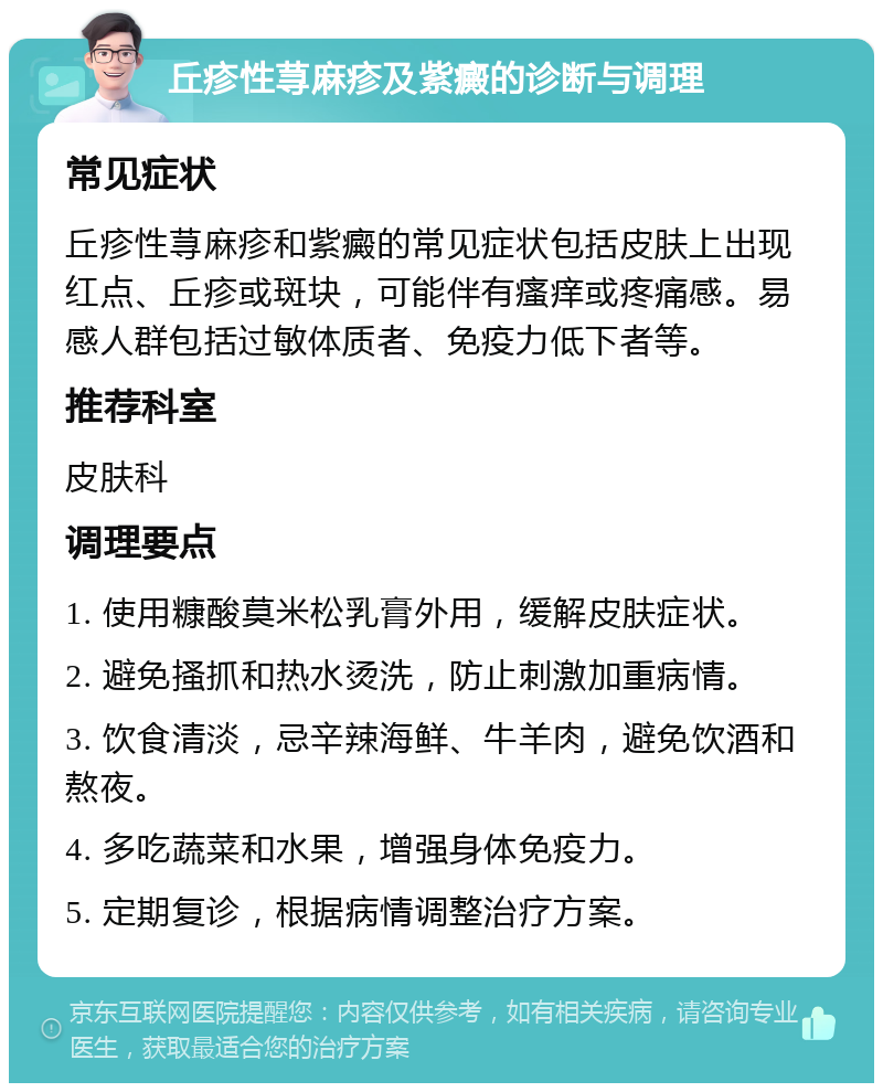 丘疹性荨麻疹及紫癜的诊断与调理 常见症状 丘疹性荨麻疹和紫癜的常见症状包括皮肤上出现红点、丘疹或斑块，可能伴有瘙痒或疼痛感。易感人群包括过敏体质者、免疫力低下者等。 推荐科室 皮肤科 调理要点 1. 使用糠酸莫米松乳膏外用，缓解皮肤症状。 2. 避免搔抓和热水烫洗，防止刺激加重病情。 3. 饮食清淡，忌辛辣海鲜、牛羊肉，避免饮酒和熬夜。 4. 多吃蔬菜和水果，增强身体免疫力。 5. 定期复诊，根据病情调整治疗方案。