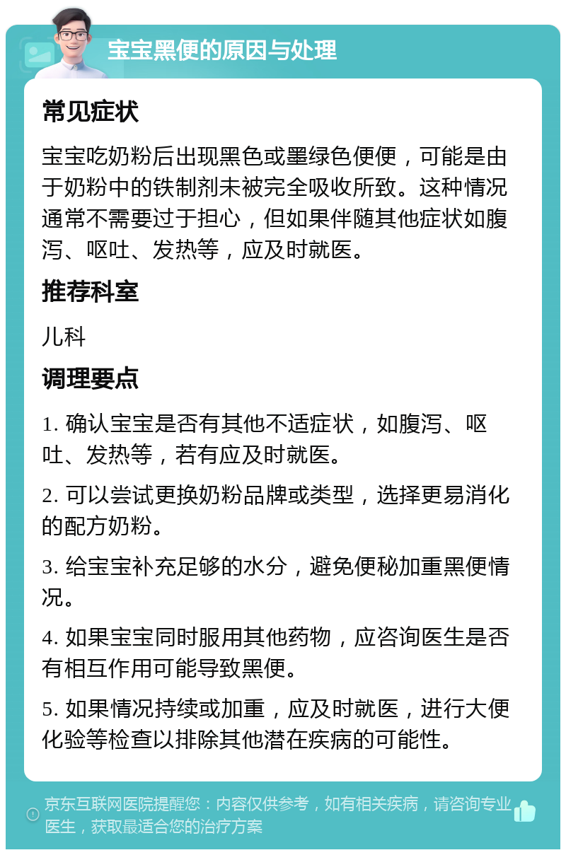 宝宝黑便的原因与处理 常见症状 宝宝吃奶粉后出现黑色或墨绿色便便，可能是由于奶粉中的铁制剂未被完全吸收所致。这种情况通常不需要过于担心，但如果伴随其他症状如腹泻、呕吐、发热等，应及时就医。 推荐科室 儿科 调理要点 1. 确认宝宝是否有其他不适症状，如腹泻、呕吐、发热等，若有应及时就医。 2. 可以尝试更换奶粉品牌或类型，选择更易消化的配方奶粉。 3. 给宝宝补充足够的水分，避免便秘加重黑便情况。 4. 如果宝宝同时服用其他药物，应咨询医生是否有相互作用可能导致黑便。 5. 如果情况持续或加重，应及时就医，进行大便化验等检查以排除其他潜在疾病的可能性。