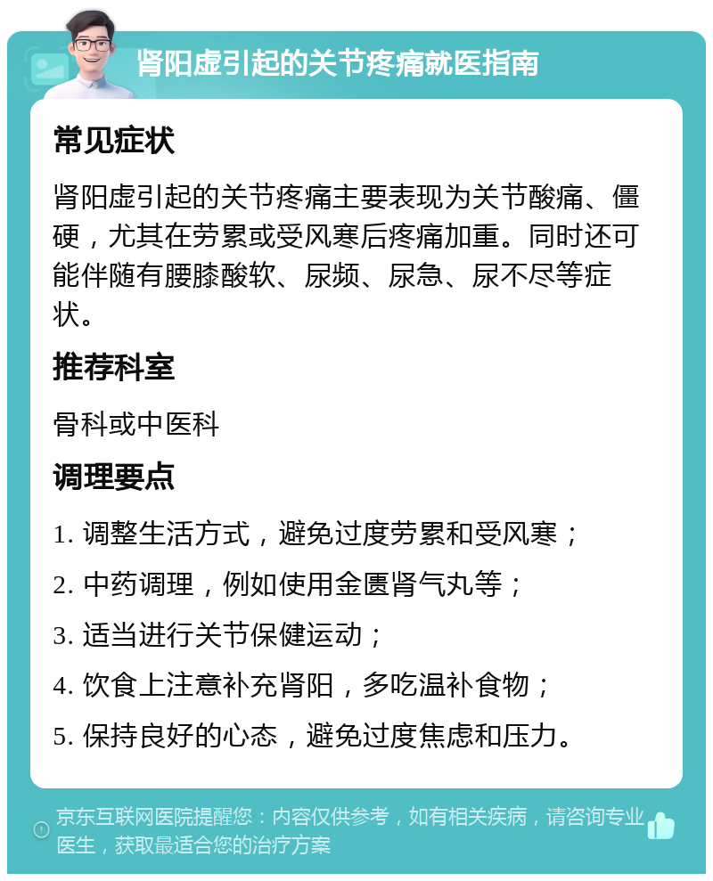 肾阳虚引起的关节疼痛就医指南 常见症状 肾阳虚引起的关节疼痛主要表现为关节酸痛、僵硬，尤其在劳累或受风寒后疼痛加重。同时还可能伴随有腰膝酸软、尿频、尿急、尿不尽等症状。 推荐科室 骨科或中医科 调理要点 1. 调整生活方式，避免过度劳累和受风寒； 2. 中药调理，例如使用金匮肾气丸等； 3. 适当进行关节保健运动； 4. 饮食上注意补充肾阳，多吃温补食物； 5. 保持良好的心态，避免过度焦虑和压力。