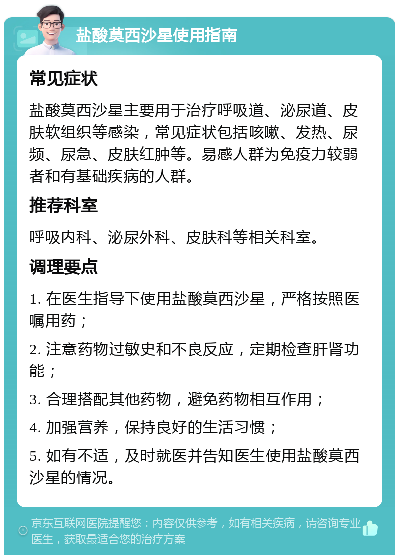 盐酸莫西沙星使用指南 常见症状 盐酸莫西沙星主要用于治疗呼吸道、泌尿道、皮肤软组织等感染，常见症状包括咳嗽、发热、尿频、尿急、皮肤红肿等。易感人群为免疫力较弱者和有基础疾病的人群。 推荐科室 呼吸内科、泌尿外科、皮肤科等相关科室。 调理要点 1. 在医生指导下使用盐酸莫西沙星，严格按照医嘱用药； 2. 注意药物过敏史和不良反应，定期检查肝肾功能； 3. 合理搭配其他药物，避免药物相互作用； 4. 加强营养，保持良好的生活习惯； 5. 如有不适，及时就医并告知医生使用盐酸莫西沙星的情况。