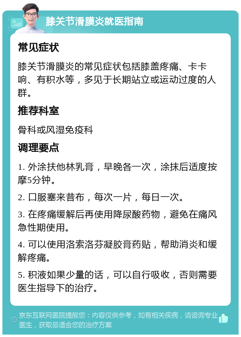 膝关节滑膜炎就医指南 常见症状 膝关节滑膜炎的常见症状包括膝盖疼痛、卡卡响、有积水等，多见于长期站立或运动过度的人群。 推荐科室 骨科或风湿免疫科 调理要点 1. 外涂扶他林乳膏，早晚各一次，涂抹后适度按摩5分钟。 2. 口服塞来昔布，每次一片，每日一次。 3. 在疼痛缓解后再使用降尿酸药物，避免在痛风急性期使用。 4. 可以使用洛索洛芬凝胶膏药贴，帮助消炎和缓解疼痛。 5. 积液如果少量的话，可以自行吸收，否则需要医生指导下的治疗。