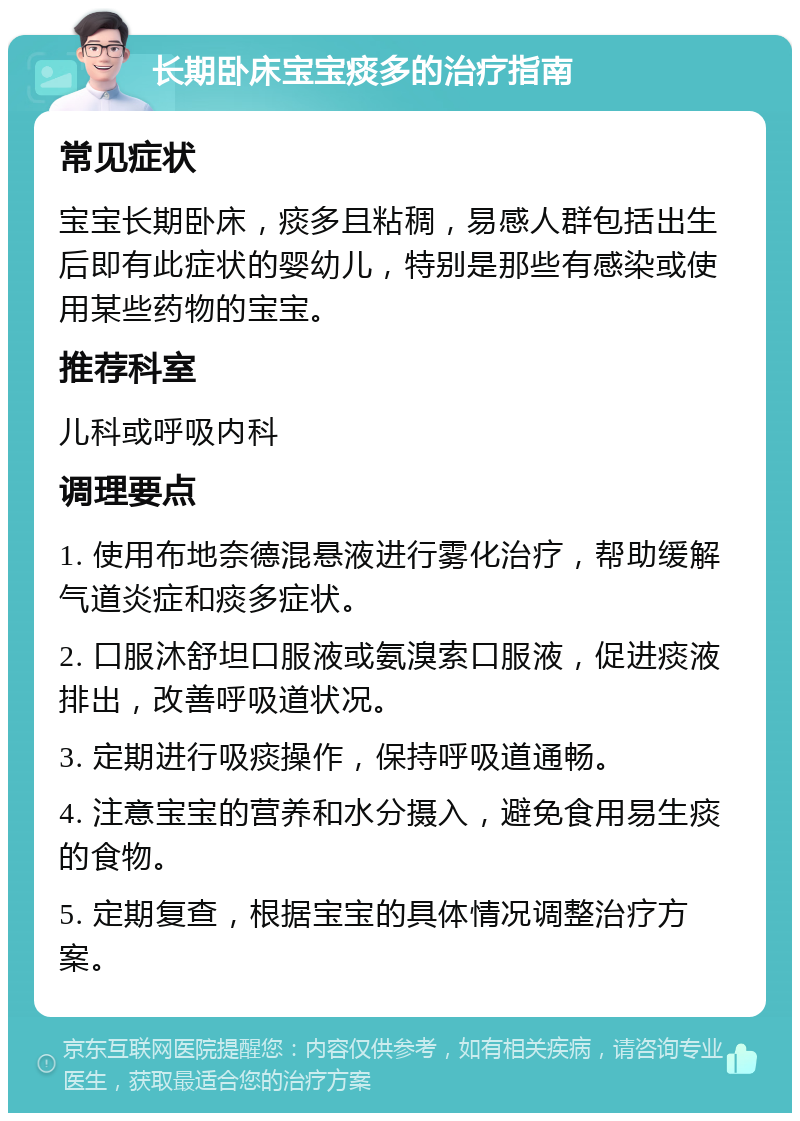 长期卧床宝宝痰多的治疗指南 常见症状 宝宝长期卧床，痰多且粘稠，易感人群包括出生后即有此症状的婴幼儿，特别是那些有感染或使用某些药物的宝宝。 推荐科室 儿科或呼吸内科 调理要点 1. 使用布地奈德混悬液进行雾化治疗，帮助缓解气道炎症和痰多症状。 2. 口服沐舒坦口服液或氨溴索口服液，促进痰液排出，改善呼吸道状况。 3. 定期进行吸痰操作，保持呼吸道通畅。 4. 注意宝宝的营养和水分摄入，避免食用易生痰的食物。 5. 定期复查，根据宝宝的具体情况调整治疗方案。