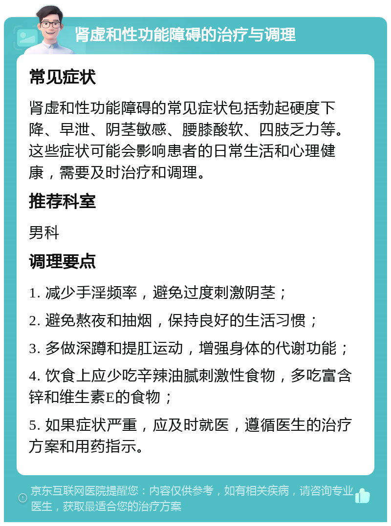 肾虚和性功能障碍的治疗与调理 常见症状 肾虚和性功能障碍的常见症状包括勃起硬度下降、早泄、阴茎敏感、腰膝酸软、四肢乏力等。这些症状可能会影响患者的日常生活和心理健康，需要及时治疗和调理。 推荐科室 男科 调理要点 1. 减少手淫频率，避免过度刺激阴茎； 2. 避免熬夜和抽烟，保持良好的生活习惯； 3. 多做深蹲和提肛运动，增强身体的代谢功能； 4. 饮食上应少吃辛辣油腻刺激性食物，多吃富含锌和维生素E的食物； 5. 如果症状严重，应及时就医，遵循医生的治疗方案和用药指示。