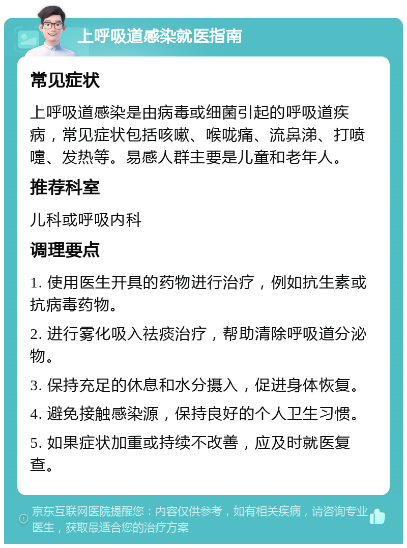 上呼吸道感染就医指南 常见症状 上呼吸道感染是由病毒或细菌引起的呼吸道疾病，常见症状包括咳嗽、喉咙痛、流鼻涕、打喷嚏、发热等。易感人群主要是儿童和老年人。 推荐科室 儿科或呼吸内科 调理要点 1. 使用医生开具的药物进行治疗，例如抗生素或抗病毒药物。 2. 进行雾化吸入祛痰治疗，帮助清除呼吸道分泌物。 3. 保持充足的休息和水分摄入，促进身体恢复。 4. 避免接触感染源，保持良好的个人卫生习惯。 5. 如果症状加重或持续不改善，应及时就医复查。