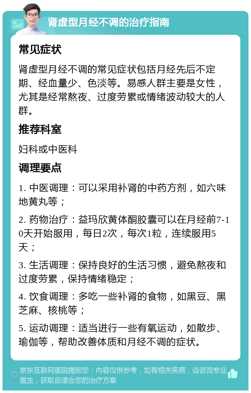 肾虚型月经不调的治疗指南 常见症状 肾虚型月经不调的常见症状包括月经先后不定期、经血量少、色淡等。易感人群主要是女性，尤其是经常熬夜、过度劳累或情绪波动较大的人群。 推荐科室 妇科或中医科 调理要点 1. 中医调理：可以采用补肾的中药方剂，如六味地黄丸等； 2. 药物治疗：益玛欣黄体酮胶囊可以在月经前7-10天开始服用，每日2次，每次1粒，连续服用5天； 3. 生活调理：保持良好的生活习惯，避免熬夜和过度劳累，保持情绪稳定； 4. 饮食调理：多吃一些补肾的食物，如黑豆、黑芝麻、核桃等； 5. 运动调理：适当进行一些有氧运动，如散步、瑜伽等，帮助改善体质和月经不调的症状。