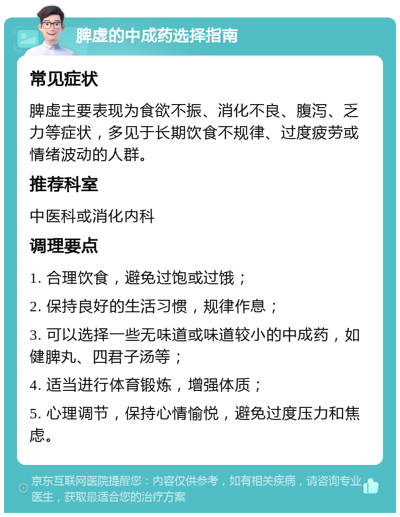 脾虚的中成药选择指南 常见症状 脾虚主要表现为食欲不振、消化不良、腹泻、乏力等症状，多见于长期饮食不规律、过度疲劳或情绪波动的人群。 推荐科室 中医科或消化内科 调理要点 1. 合理饮食，避免过饱或过饿； 2. 保持良好的生活习惯，规律作息； 3. 可以选择一些无味道或味道较小的中成药，如健脾丸、四君子汤等； 4. 适当进行体育锻炼，增强体质； 5. 心理调节，保持心情愉悦，避免过度压力和焦虑。