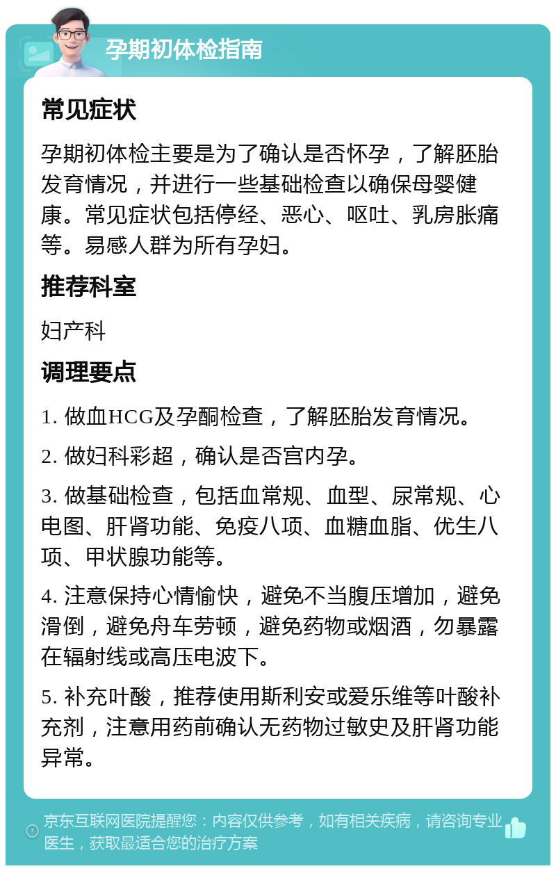 孕期初体检指南 常见症状 孕期初体检主要是为了确认是否怀孕，了解胚胎发育情况，并进行一些基础检查以确保母婴健康。常见症状包括停经、恶心、呕吐、乳房胀痛等。易感人群为所有孕妇。 推荐科室 妇产科 调理要点 1. 做血HCG及孕酮检查，了解胚胎发育情况。 2. 做妇科彩超，确认是否宫内孕。 3. 做基础检查，包括血常规、血型、尿常规、心电图、肝肾功能、免疫八项、血糖血脂、优生八项、甲状腺功能等。 4. 注意保持心情愉快，避免不当腹压增加，避免滑倒，避免舟车劳顿，避免药物或烟酒，勿暴露在辐射线或高压电波下。 5. 补充叶酸，推荐使用斯利安或爱乐维等叶酸补充剂，注意用药前确认无药物过敏史及肝肾功能异常。