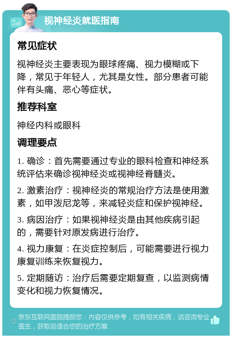 视神经炎就医指南 常见症状 视神经炎主要表现为眼球疼痛、视力模糊或下降，常见于年轻人，尤其是女性。部分患者可能伴有头痛、恶心等症状。 推荐科室 神经内科或眼科 调理要点 1. 确诊：首先需要通过专业的眼科检查和神经系统评估来确诊视神经炎或视神经脊髓炎。 2. 激素治疗：视神经炎的常规治疗方法是使用激素，如甲泼尼龙等，来减轻炎症和保护视神经。 3. 病因治疗：如果视神经炎是由其他疾病引起的，需要针对原发病进行治疗。 4. 视力康复：在炎症控制后，可能需要进行视力康复训练来恢复视力。 5. 定期随访：治疗后需要定期复查，以监测病情变化和视力恢复情况。