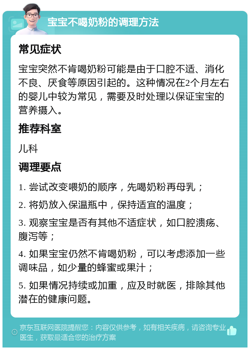 宝宝不喝奶粉的调理方法 常见症状 宝宝突然不肯喝奶粉可能是由于口腔不适、消化不良、厌食等原因引起的。这种情况在2个月左右的婴儿中较为常见，需要及时处理以保证宝宝的营养摄入。 推荐科室 儿科 调理要点 1. 尝试改变喂奶的顺序，先喝奶粉再母乳； 2. 将奶放入保温瓶中，保持适宜的温度； 3. 观察宝宝是否有其他不适症状，如口腔溃疡、腹泻等； 4. 如果宝宝仍然不肯喝奶粉，可以考虑添加一些调味品，如少量的蜂蜜或果汁； 5. 如果情况持续或加重，应及时就医，排除其他潜在的健康问题。