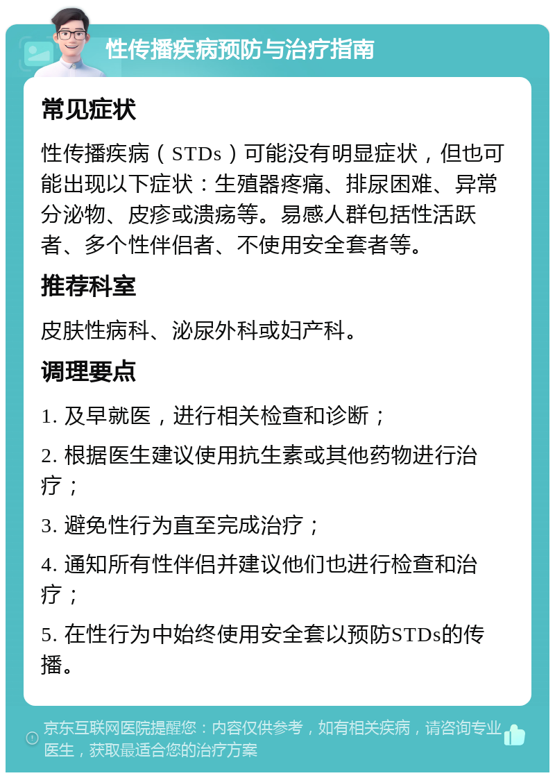 性传播疾病预防与治疗指南 常见症状 性传播疾病（STDs）可能没有明显症状，但也可能出现以下症状：生殖器疼痛、排尿困难、异常分泌物、皮疹或溃疡等。易感人群包括性活跃者、多个性伴侣者、不使用安全套者等。 推荐科室 皮肤性病科、泌尿外科或妇产科。 调理要点 1. 及早就医，进行相关检查和诊断； 2. 根据医生建议使用抗生素或其他药物进行治疗； 3. 避免性行为直至完成治疗； 4. 通知所有性伴侣并建议他们也进行检查和治疗； 5. 在性行为中始终使用安全套以预防STDs的传播。