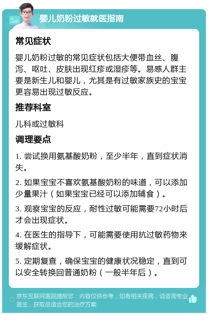 婴儿奶粉过敏就医指南 常见症状 婴儿奶粉过敏的常见症状包括大便带血丝、腹泻、呕吐、皮肤出现红疹或湿疹等。易感人群主要是新生儿和婴儿，尤其是有过敏家族史的宝宝更容易出现过敏反应。 推荐科室 儿科或过敏科 调理要点 1. 尝试换用氨基酸奶粉，至少半年，直到症状消失。 2. 如果宝宝不喜欢氨基酸奶粉的味道，可以添加少量果汁（如果宝宝已经可以添加辅食）。 3. 观察宝宝的反应，耐性过敏可能需要72小时后才会出现症状。 4. 在医生的指导下，可能需要使用抗过敏药物来缓解症状。 5. 定期复查，确保宝宝的健康状况稳定，直到可以安全转换回普通奶粉（一般半年后）。