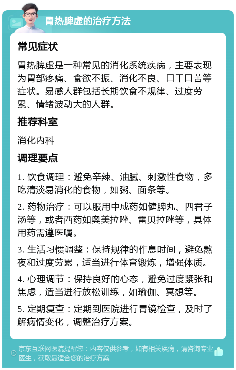 胃热脾虚的治疗方法 常见症状 胃热脾虚是一种常见的消化系统疾病，主要表现为胃部疼痛、食欲不振、消化不良、口干口苦等症状。易感人群包括长期饮食不规律、过度劳累、情绪波动大的人群。 推荐科室 消化内科 调理要点 1. 饮食调理：避免辛辣、油腻、刺激性食物，多吃清淡易消化的食物，如粥、面条等。 2. 药物治疗：可以服用中成药如健脾丸、四君子汤等，或者西药如奥美拉唑、雷贝拉唑等，具体用药需遵医嘱。 3. 生活习惯调整：保持规律的作息时间，避免熬夜和过度劳累，适当进行体育锻炼，增强体质。 4. 心理调节：保持良好的心态，避免过度紧张和焦虑，适当进行放松训练，如瑜伽、冥想等。 5. 定期复查：定期到医院进行胃镜检查，及时了解病情变化，调整治疗方案。