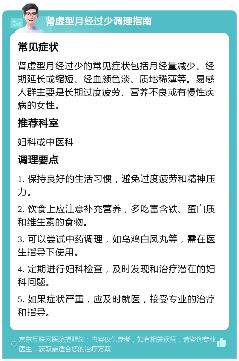 肾虚型月经过少调理指南 常见症状 肾虚型月经过少的常见症状包括月经量减少、经期延长或缩短、经血颜色淡、质地稀薄等。易感人群主要是长期过度疲劳、营养不良或有慢性疾病的女性。 推荐科室 妇科或中医科 调理要点 1. 保持良好的生活习惯，避免过度疲劳和精神压力。 2. 饮食上应注意补充营养，多吃富含铁、蛋白质和维生素的食物。 3. 可以尝试中药调理，如乌鸡白凤丸等，需在医生指导下使用。 4. 定期进行妇科检查，及时发现和治疗潜在的妇科问题。 5. 如果症状严重，应及时就医，接受专业的治疗和指导。