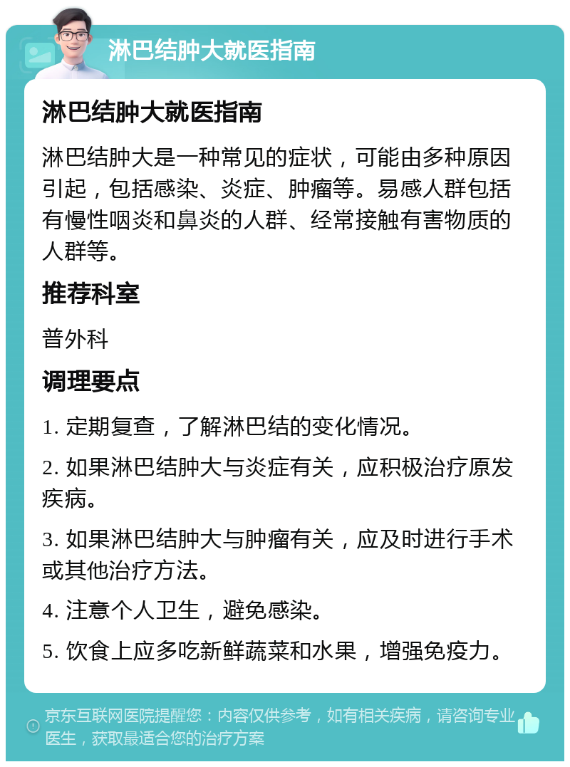 淋巴结肿大就医指南 淋巴结肿大就医指南 淋巴结肿大是一种常见的症状，可能由多种原因引起，包括感染、炎症、肿瘤等。易感人群包括有慢性咽炎和鼻炎的人群、经常接触有害物质的人群等。 推荐科室 普外科 调理要点 1. 定期复查，了解淋巴结的变化情况。 2. 如果淋巴结肿大与炎症有关，应积极治疗原发疾病。 3. 如果淋巴结肿大与肿瘤有关，应及时进行手术或其他治疗方法。 4. 注意个人卫生，避免感染。 5. 饮食上应多吃新鲜蔬菜和水果，增强免疫力。