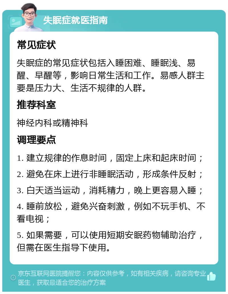 失眠症就医指南 常见症状 失眠症的常见症状包括入睡困难、睡眠浅、易醒、早醒等，影响日常生活和工作。易感人群主要是压力大、生活不规律的人群。 推荐科室 神经内科或精神科 调理要点 1. 建立规律的作息时间，固定上床和起床时间； 2. 避免在床上进行非睡眠活动，形成条件反射； 3. 白天适当运动，消耗精力，晚上更容易入睡； 4. 睡前放松，避免兴奋刺激，例如不玩手机、不看电视； 5. 如果需要，可以使用短期安眠药物辅助治疗，但需在医生指导下使用。