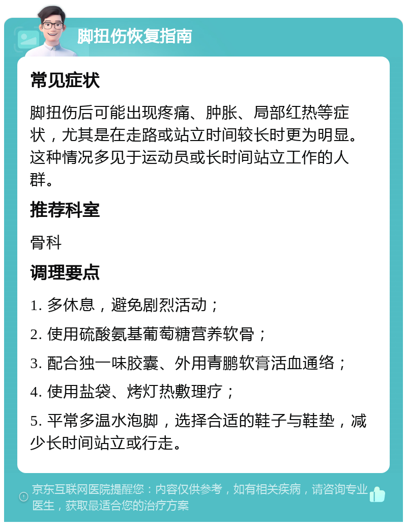 脚扭伤恢复指南 常见症状 脚扭伤后可能出现疼痛、肿胀、局部红热等症状，尤其是在走路或站立时间较长时更为明显。这种情况多见于运动员或长时间站立工作的人群。 推荐科室 骨科 调理要点 1. 多休息，避免剧烈活动； 2. 使用硫酸氨基葡萄糖营养软骨； 3. 配合独一味胶囊、外用青鹏软膏活血通络； 4. 使用盐袋、烤灯热敷理疗； 5. 平常多温水泡脚，选择合适的鞋子与鞋垫，减少长时间站立或行走。