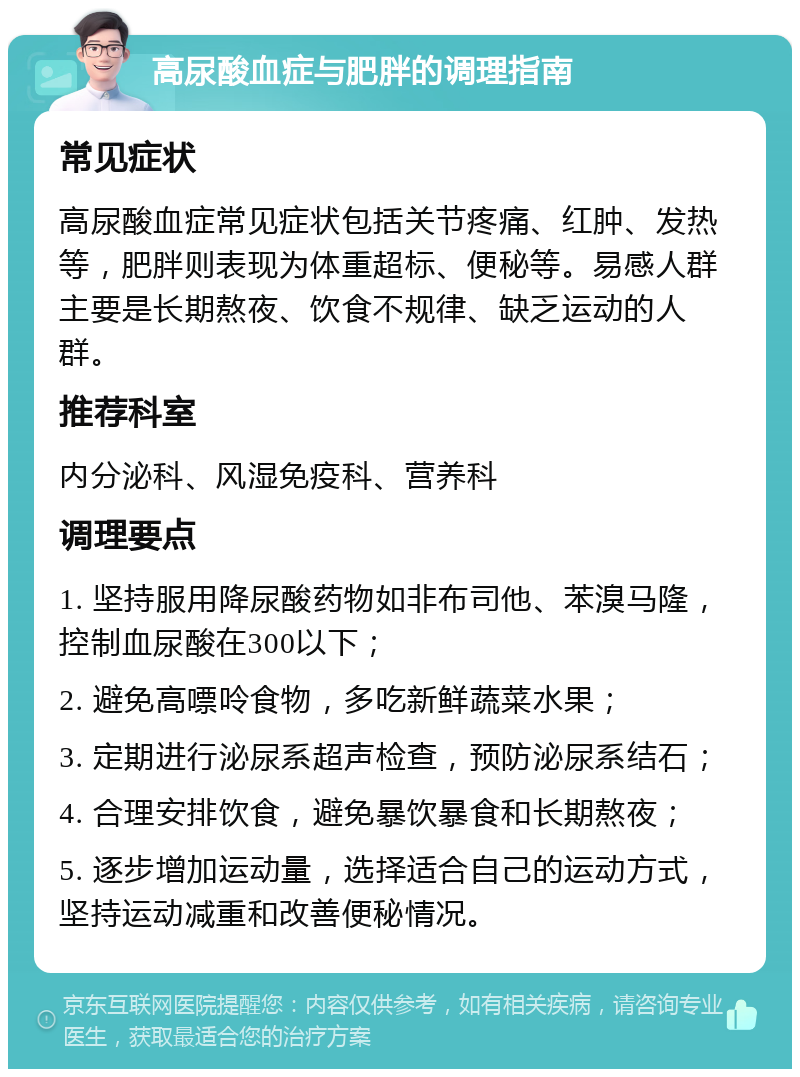 高尿酸血症与肥胖的调理指南 常见症状 高尿酸血症常见症状包括关节疼痛、红肿、发热等，肥胖则表现为体重超标、便秘等。易感人群主要是长期熬夜、饮食不规律、缺乏运动的人群。 推荐科室 内分泌科、风湿免疫科、营养科 调理要点 1. 坚持服用降尿酸药物如非布司他、苯溴马隆，控制血尿酸在300以下； 2. 避免高嘌呤食物，多吃新鲜蔬菜水果； 3. 定期进行泌尿系超声检查，预防泌尿系结石； 4. 合理安排饮食，避免暴饮暴食和长期熬夜； 5. 逐步增加运动量，选择适合自己的运动方式，坚持运动减重和改善便秘情况。