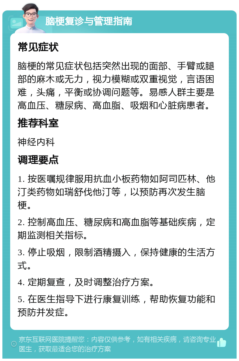 脑梗复诊与管理指南 常见症状 脑梗的常见症状包括突然出现的面部、手臂或腿部的麻木或无力，视力模糊或双重视觉，言语困难，头痛，平衡或协调问题等。易感人群主要是高血压、糖尿病、高血脂、吸烟和心脏病患者。 推荐科室 神经内科 调理要点 1. 按医嘱规律服用抗血小板药物如阿司匹林、他汀类药物如瑞舒伐他汀等，以预防再次发生脑梗。 2. 控制高血压、糖尿病和高血脂等基础疾病，定期监测相关指标。 3. 停止吸烟，限制酒精摄入，保持健康的生活方式。 4. 定期复查，及时调整治疗方案。 5. 在医生指导下进行康复训练，帮助恢复功能和预防并发症。