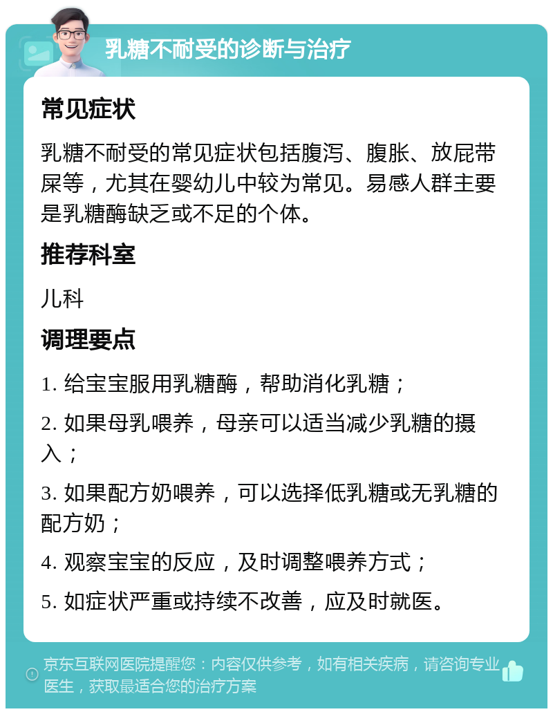 乳糖不耐受的诊断与治疗 常见症状 乳糖不耐受的常见症状包括腹泻、腹胀、放屁带屎等，尤其在婴幼儿中较为常见。易感人群主要是乳糖酶缺乏或不足的个体。 推荐科室 儿科 调理要点 1. 给宝宝服用乳糖酶，帮助消化乳糖； 2. 如果母乳喂养，母亲可以适当减少乳糖的摄入； 3. 如果配方奶喂养，可以选择低乳糖或无乳糖的配方奶； 4. 观察宝宝的反应，及时调整喂养方式； 5. 如症状严重或持续不改善，应及时就医。