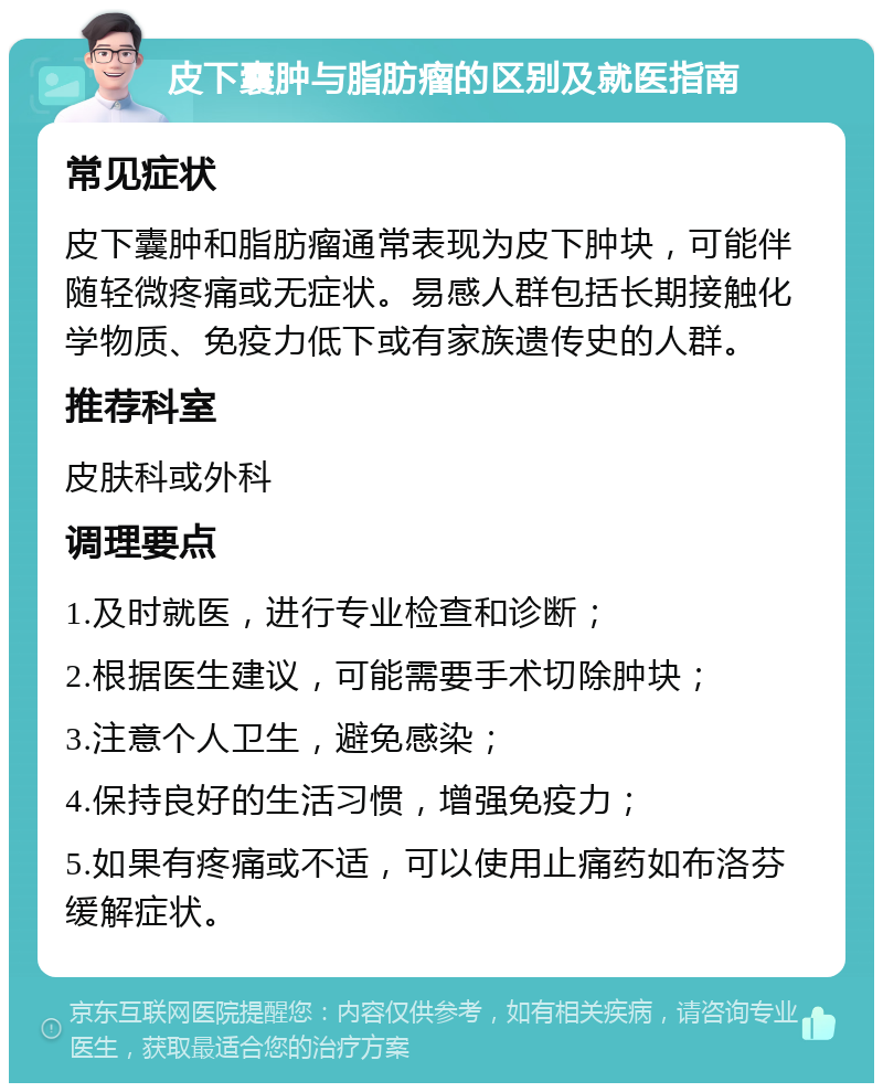 皮下囊肿与脂肪瘤的区别及就医指南 常见症状 皮下囊肿和脂肪瘤通常表现为皮下肿块，可能伴随轻微疼痛或无症状。易感人群包括长期接触化学物质、免疫力低下或有家族遗传史的人群。 推荐科室 皮肤科或外科 调理要点 1.及时就医，进行专业检查和诊断； 2.根据医生建议，可能需要手术切除肿块； 3.注意个人卫生，避免感染； 4.保持良好的生活习惯，增强免疫力； 5.如果有疼痛或不适，可以使用止痛药如布洛芬缓解症状。