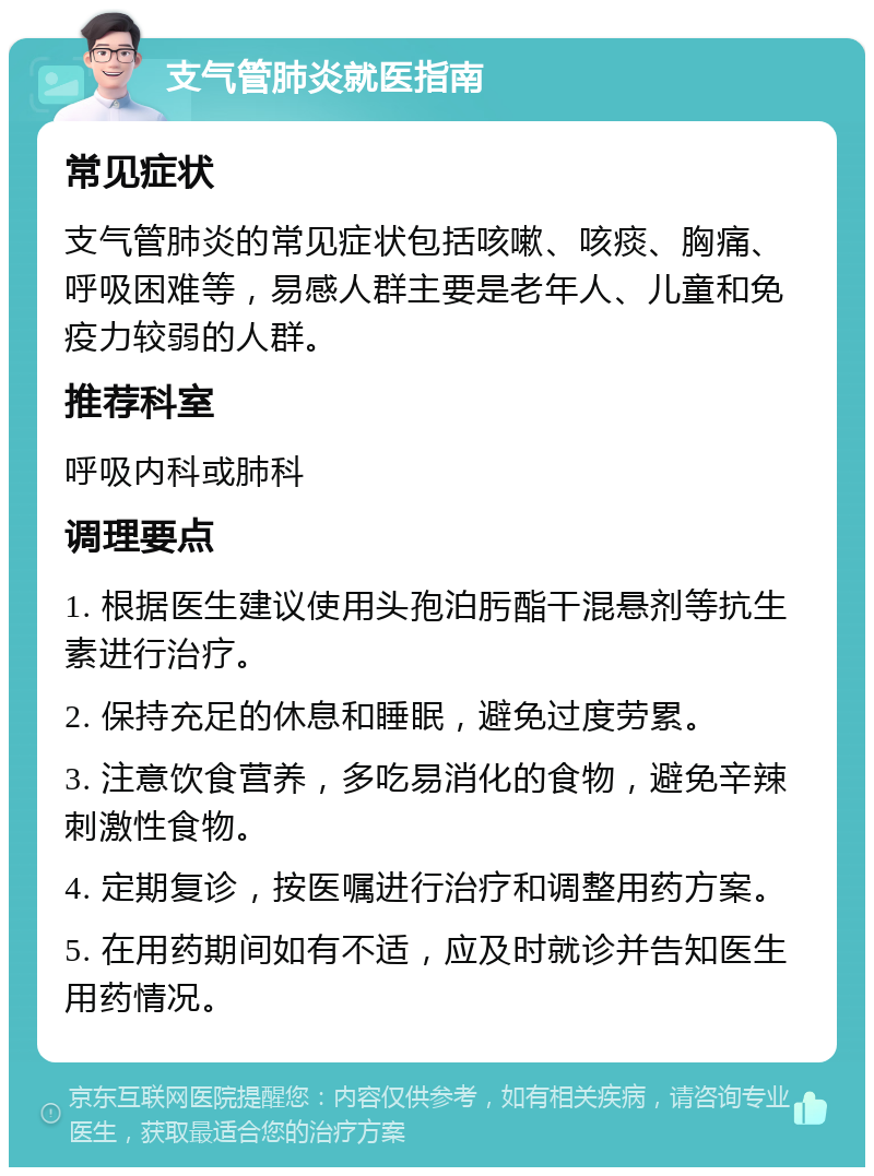 支气管肺炎就医指南 常见症状 支气管肺炎的常见症状包括咳嗽、咳痰、胸痛、呼吸困难等，易感人群主要是老年人、儿童和免疫力较弱的人群。 推荐科室 呼吸内科或肺科 调理要点 1. 根据医生建议使用头孢泊肟酯干混悬剂等抗生素进行治疗。 2. 保持充足的休息和睡眠，避免过度劳累。 3. 注意饮食营养，多吃易消化的食物，避免辛辣刺激性食物。 4. 定期复诊，按医嘱进行治疗和调整用药方案。 5. 在用药期间如有不适，应及时就诊并告知医生用药情况。