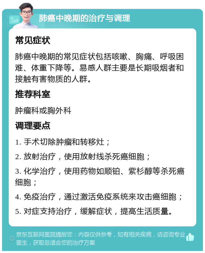 肺癌中晚期的治疗与调理 常见症状 肺癌中晚期的常见症状包括咳嗽、胸痛、呼吸困难、体重下降等。易感人群主要是长期吸烟者和接触有害物质的人群。 推荐科室 肿瘤科或胸外科 调理要点 1. 手术切除肿瘤和转移灶； 2. 放射治疗，使用放射线杀死癌细胞； 3. 化学治疗，使用药物如顺铂、紫杉醇等杀死癌细胞； 4. 免疫治疗，通过激活免疫系统来攻击癌细胞； 5. 对症支持治疗，缓解症状，提高生活质量。