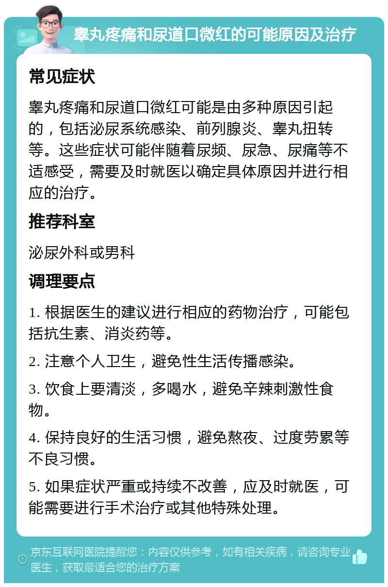 睾丸疼痛和尿道口微红的可能原因及治疗 常见症状 睾丸疼痛和尿道口微红可能是由多种原因引起的，包括泌尿系统感染、前列腺炎、睾丸扭转等。这些症状可能伴随着尿频、尿急、尿痛等不适感受，需要及时就医以确定具体原因并进行相应的治疗。 推荐科室 泌尿外科或男科 调理要点 1. 根据医生的建议进行相应的药物治疗，可能包括抗生素、消炎药等。 2. 注意个人卫生，避免性生活传播感染。 3. 饮食上要清淡，多喝水，避免辛辣刺激性食物。 4. 保持良好的生活习惯，避免熬夜、过度劳累等不良习惯。 5. 如果症状严重或持续不改善，应及时就医，可能需要进行手术治疗或其他特殊处理。