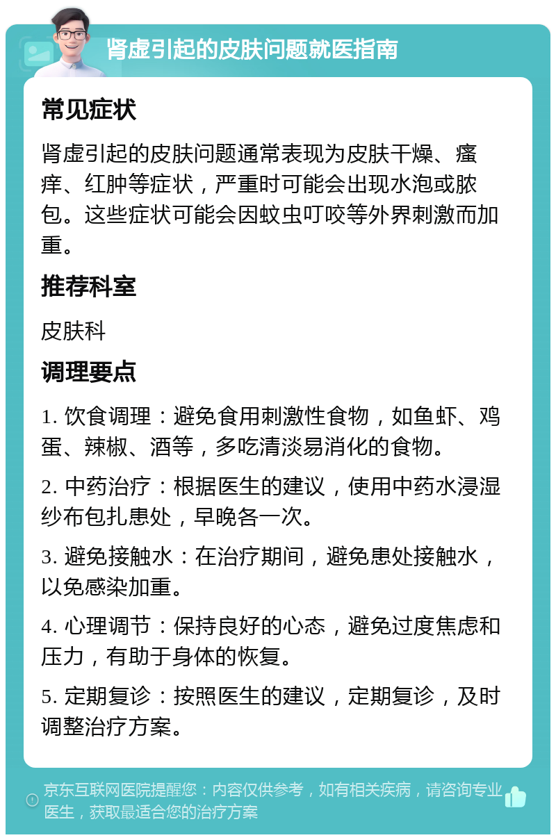 肾虚引起的皮肤问题就医指南 常见症状 肾虚引起的皮肤问题通常表现为皮肤干燥、瘙痒、红肿等症状，严重时可能会出现水泡或脓包。这些症状可能会因蚊虫叮咬等外界刺激而加重。 推荐科室 皮肤科 调理要点 1. 饮食调理：避免食用刺激性食物，如鱼虾、鸡蛋、辣椒、酒等，多吃清淡易消化的食物。 2. 中药治疗：根据医生的建议，使用中药水浸湿纱布包扎患处，早晚各一次。 3. 避免接触水：在治疗期间，避免患处接触水，以免感染加重。 4. 心理调节：保持良好的心态，避免过度焦虑和压力，有助于身体的恢复。 5. 定期复诊：按照医生的建议，定期复诊，及时调整治疗方案。