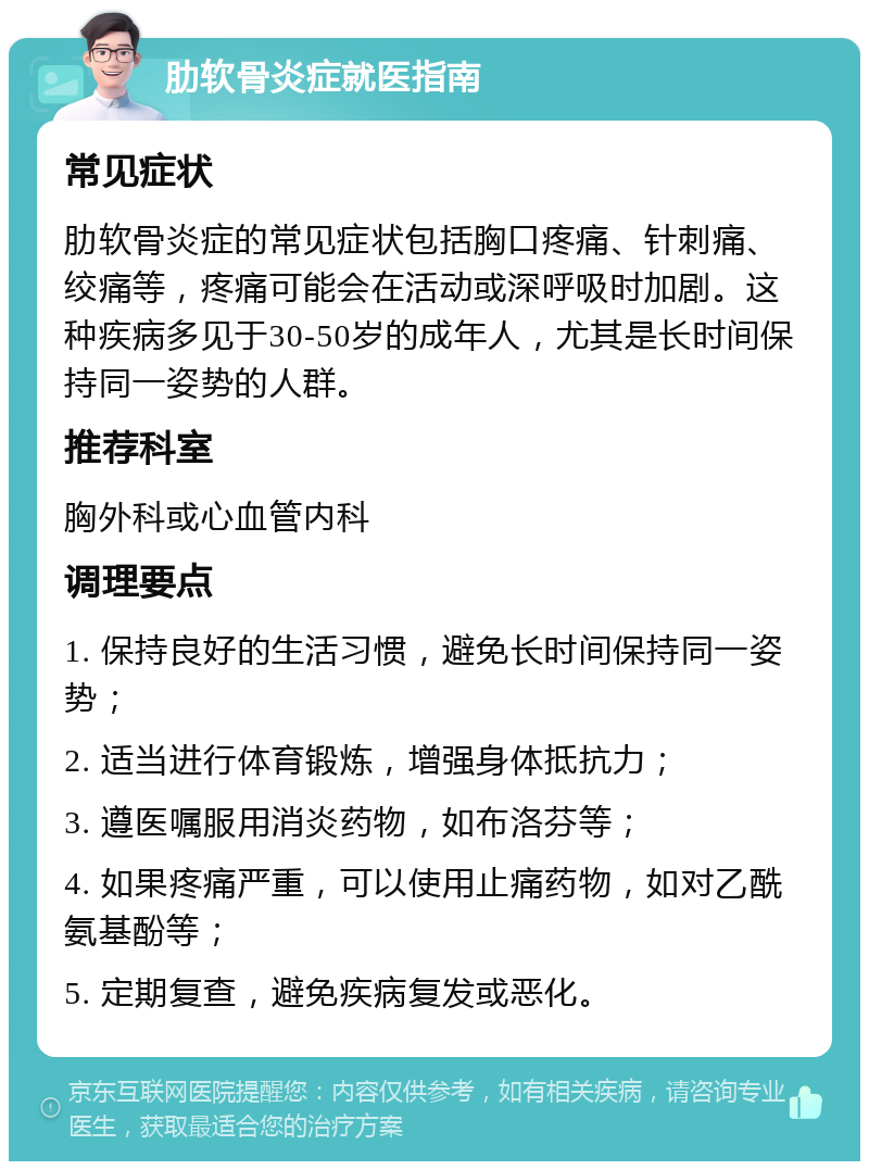 肋软骨炎症就医指南 常见症状 肋软骨炎症的常见症状包括胸口疼痛、针刺痛、绞痛等，疼痛可能会在活动或深呼吸时加剧。这种疾病多见于30-50岁的成年人，尤其是长时间保持同一姿势的人群。 推荐科室 胸外科或心血管内科 调理要点 1. 保持良好的生活习惯，避免长时间保持同一姿势； 2. 适当进行体育锻炼，增强身体抵抗力； 3. 遵医嘱服用消炎药物，如布洛芬等； 4. 如果疼痛严重，可以使用止痛药物，如对乙酰氨基酚等； 5. 定期复查，避免疾病复发或恶化。