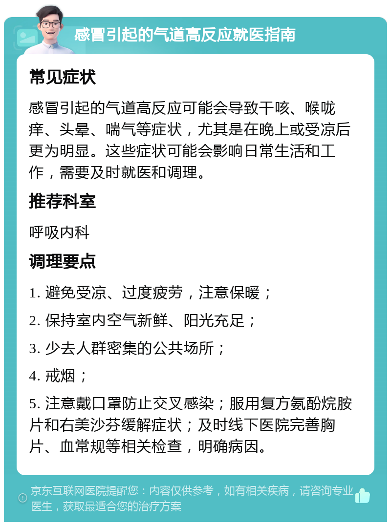 感冒引起的气道高反应就医指南 常见症状 感冒引起的气道高反应可能会导致干咳、喉咙痒、头晕、喘气等症状，尤其是在晚上或受凉后更为明显。这些症状可能会影响日常生活和工作，需要及时就医和调理。 推荐科室 呼吸内科 调理要点 1. 避免受凉、过度疲劳，注意保暖； 2. 保持室内空气新鲜、阳光充足； 3. 少去人群密集的公共场所； 4. 戒烟； 5. 注意戴口罩防止交叉感染；服用复方氨酚烷胺片和右美沙芬缓解症状；及时线下医院完善胸片、血常规等相关检查，明确病因。