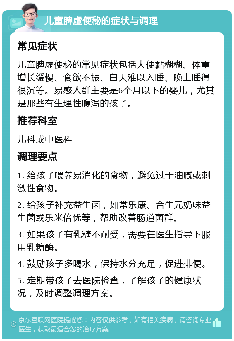 儿童脾虚便秘的症状与调理 常见症状 儿童脾虚便秘的常见症状包括大便黏糊糊、体重增长缓慢、食欲不振、白天难以入睡、晚上睡得很沉等。易感人群主要是6个月以下的婴儿，尤其是那些有生理性腹泻的孩子。 推荐科室 儿科或中医科 调理要点 1. 给孩子喂养易消化的食物，避免过于油腻或刺激性食物。 2. 给孩子补充益生菌，如常乐康、合生元奶味益生菌或乐米倍优等，帮助改善肠道菌群。 3. 如果孩子有乳糖不耐受，需要在医生指导下服用乳糖酶。 4. 鼓励孩子多喝水，保持水分充足，促进排便。 5. 定期带孩子去医院检查，了解孩子的健康状况，及时调整调理方案。