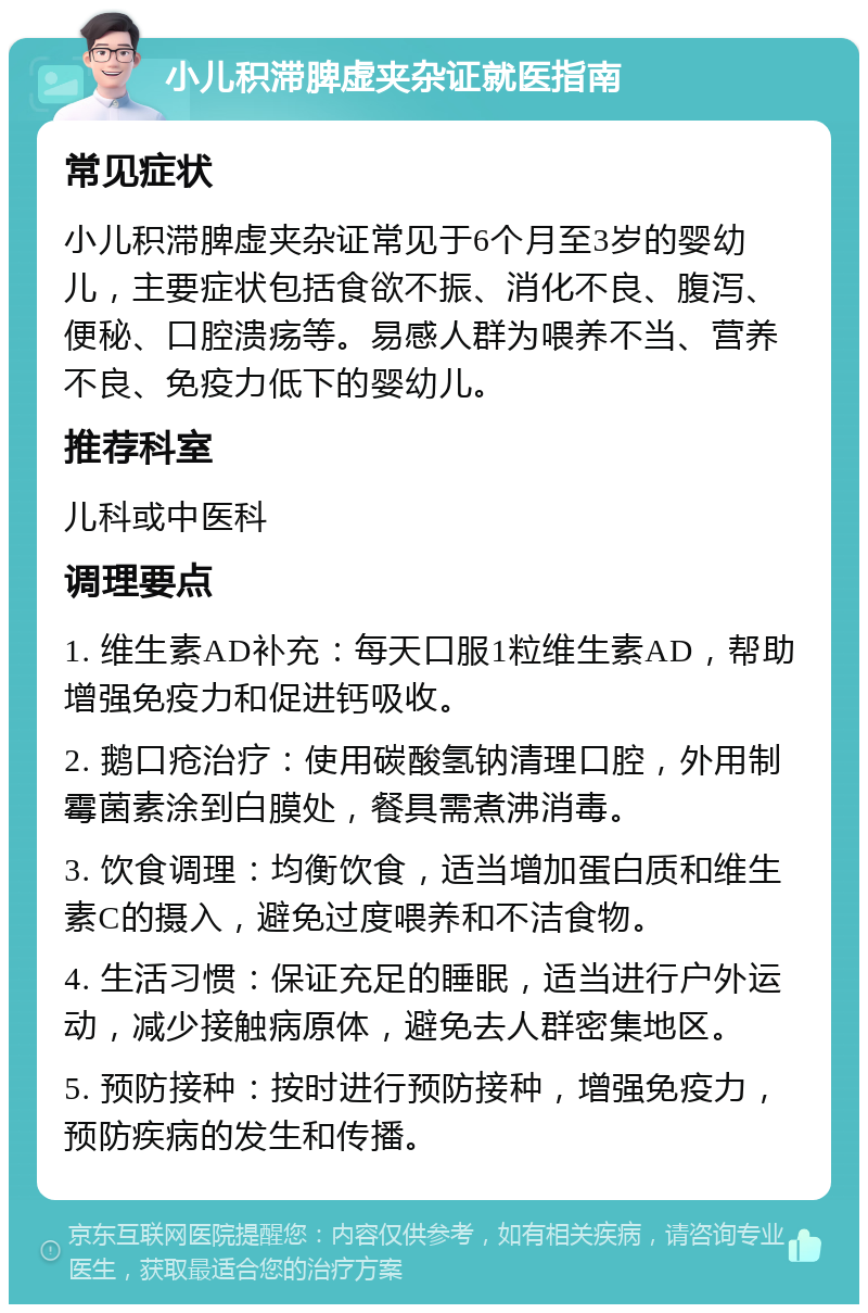 小儿积滞脾虚夹杂证就医指南 常见症状 小儿积滞脾虚夹杂证常见于6个月至3岁的婴幼儿，主要症状包括食欲不振、消化不良、腹泻、便秘、口腔溃疡等。易感人群为喂养不当、营养不良、免疫力低下的婴幼儿。 推荐科室 儿科或中医科 调理要点 1. 维生素AD补充：每天口服1粒维生素AD，帮助增强免疫力和促进钙吸收。 2. 鹅口疮治疗：使用碳酸氢钠清理口腔，外用制霉菌素涂到白膜处，餐具需煮沸消毒。 3. 饮食调理：均衡饮食，适当增加蛋白质和维生素C的摄入，避免过度喂养和不洁食物。 4. 生活习惯：保证充足的睡眠，适当进行户外运动，减少接触病原体，避免去人群密集地区。 5. 预防接种：按时进行预防接种，增强免疫力，预防疾病的发生和传播。