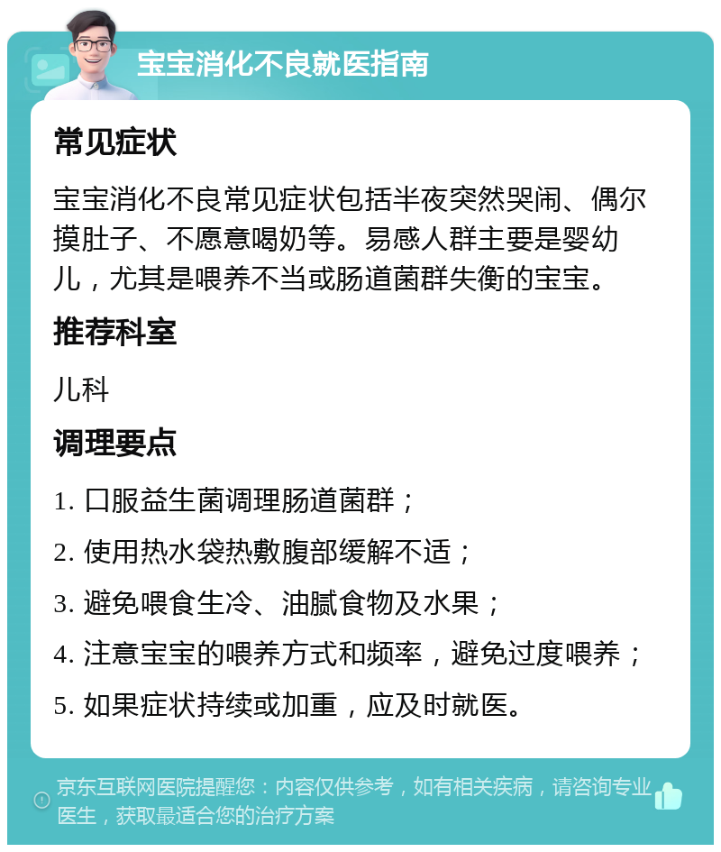 宝宝消化不良就医指南 常见症状 宝宝消化不良常见症状包括半夜突然哭闹、偶尔摸肚子、不愿意喝奶等。易感人群主要是婴幼儿，尤其是喂养不当或肠道菌群失衡的宝宝。 推荐科室 儿科 调理要点 1. 口服益生菌调理肠道菌群； 2. 使用热水袋热敷腹部缓解不适； 3. 避免喂食生冷、油腻食物及水果； 4. 注意宝宝的喂养方式和频率，避免过度喂养； 5. 如果症状持续或加重，应及时就医。