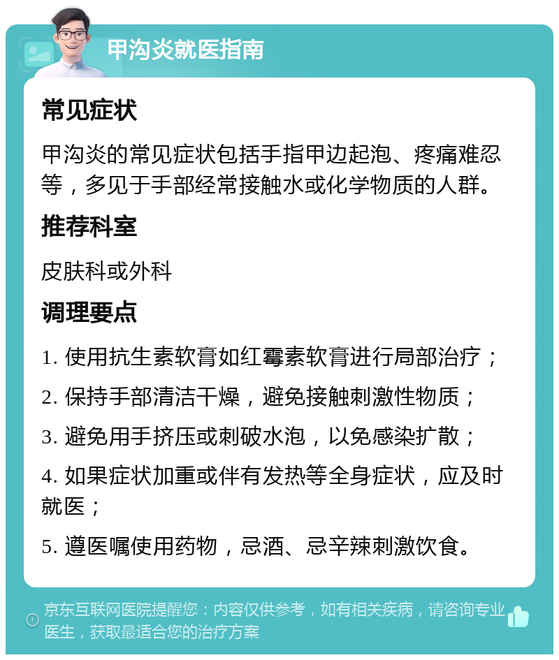 甲沟炎就医指南 常见症状 甲沟炎的常见症状包括手指甲边起泡、疼痛难忍等，多见于手部经常接触水或化学物质的人群。 推荐科室 皮肤科或外科 调理要点 1. 使用抗生素软膏如红霉素软膏进行局部治疗； 2. 保持手部清洁干燥，避免接触刺激性物质； 3. 避免用手挤压或刺破水泡，以免感染扩散； 4. 如果症状加重或伴有发热等全身症状，应及时就医； 5. 遵医嘱使用药物，忌酒、忌辛辣刺激饮食。