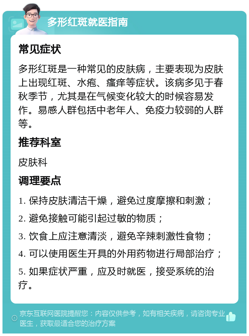 多形红斑就医指南 常见症状 多形红斑是一种常见的皮肤病，主要表现为皮肤上出现红斑、水疱、瘙痒等症状。该病多见于春秋季节，尤其是在气候变化较大的时候容易发作。易感人群包括中老年人、免疫力较弱的人群等。 推荐科室 皮肤科 调理要点 1. 保持皮肤清洁干燥，避免过度摩擦和刺激； 2. 避免接触可能引起过敏的物质； 3. 饮食上应注意清淡，避免辛辣刺激性食物； 4. 可以使用医生开具的外用药物进行局部治疗； 5. 如果症状严重，应及时就医，接受系统的治疗。