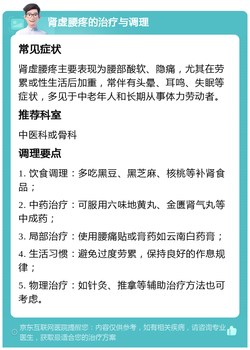 肾虚腰疼的治疗与调理 常见症状 肾虚腰疼主要表现为腰部酸软、隐痛，尤其在劳累或性生活后加重，常伴有头晕、耳鸣、失眠等症状，多见于中老年人和长期从事体力劳动者。 推荐科室 中医科或骨科 调理要点 1. 饮食调理：多吃黑豆、黑芝麻、核桃等补肾食品； 2. 中药治疗：可服用六味地黄丸、金匮肾气丸等中成药； 3. 局部治疗：使用腰痛贴或膏药如云南白药膏； 4. 生活习惯：避免过度劳累，保持良好的作息规律； 5. 物理治疗：如针灸、推拿等辅助治疗方法也可考虑。