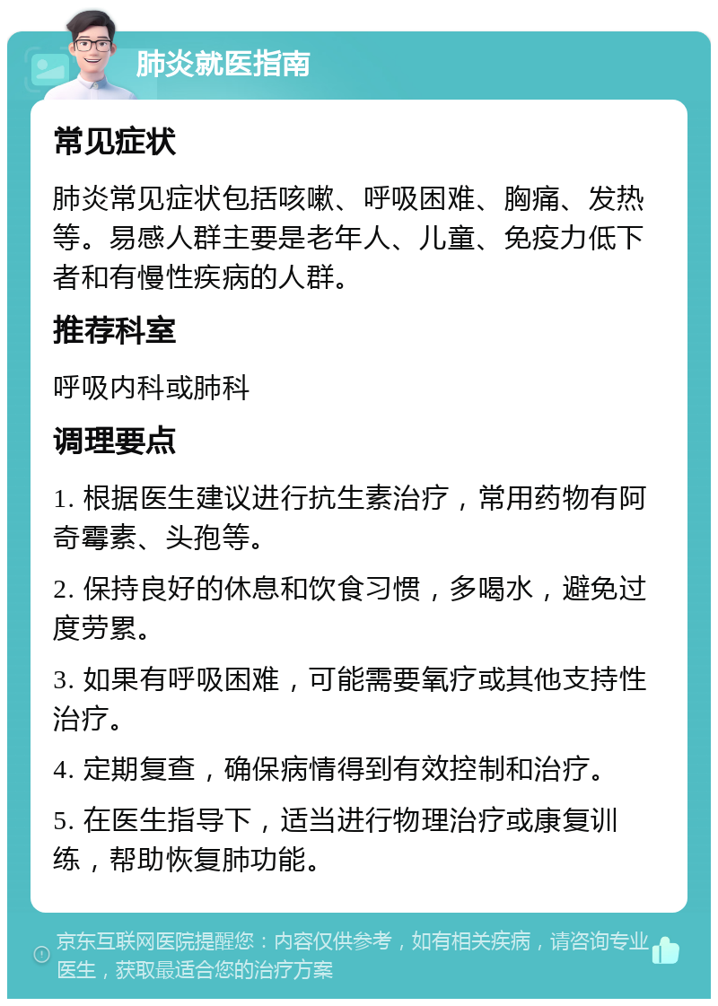 肺炎就医指南 常见症状 肺炎常见症状包括咳嗽、呼吸困难、胸痛、发热等。易感人群主要是老年人、儿童、免疫力低下者和有慢性疾病的人群。 推荐科室 呼吸内科或肺科 调理要点 1. 根据医生建议进行抗生素治疗，常用药物有阿奇霉素、头孢等。 2. 保持良好的休息和饮食习惯，多喝水，避免过度劳累。 3. 如果有呼吸困难，可能需要氧疗或其他支持性治疗。 4. 定期复查，确保病情得到有效控制和治疗。 5. 在医生指导下，适当进行物理治疗或康复训练，帮助恢复肺功能。