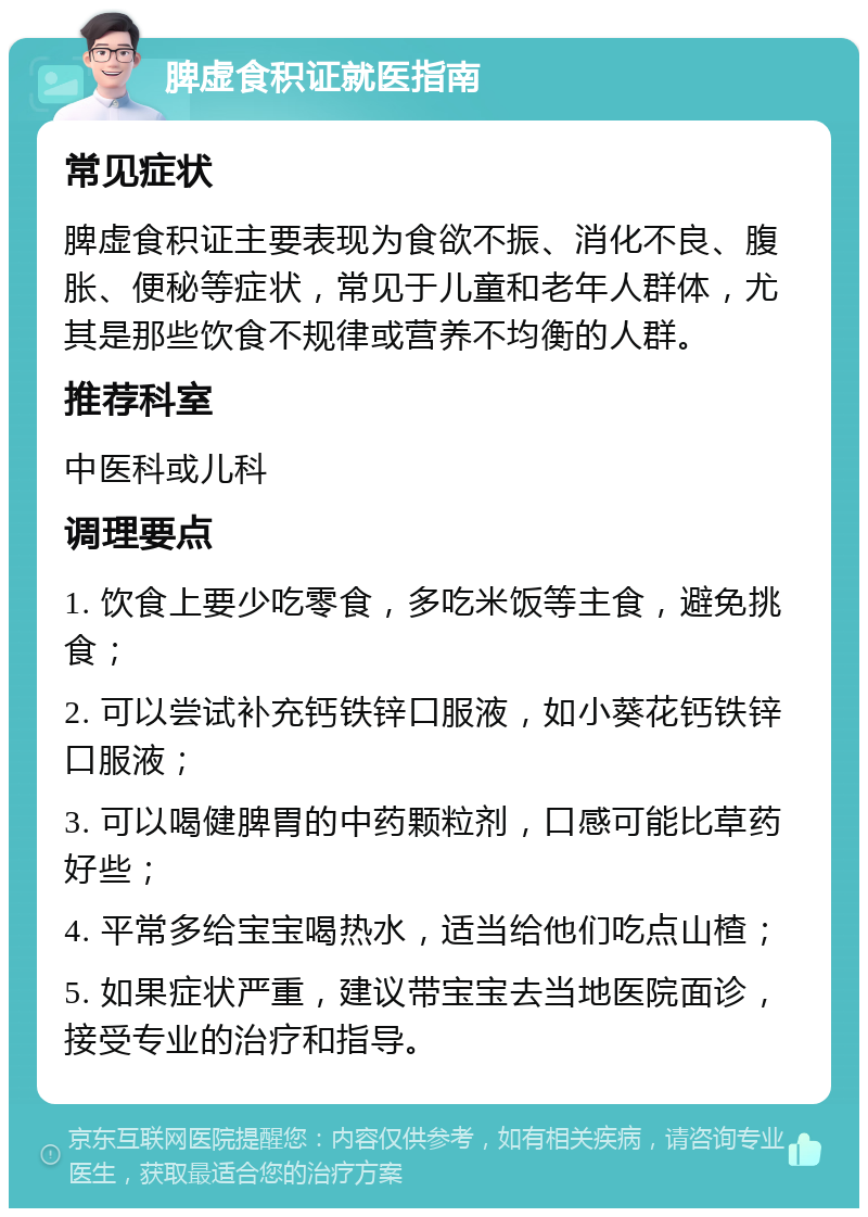 脾虚食积证就医指南 常见症状 脾虚食积证主要表现为食欲不振、消化不良、腹胀、便秘等症状，常见于儿童和老年人群体，尤其是那些饮食不规律或营养不均衡的人群。 推荐科室 中医科或儿科 调理要点 1. 饮食上要少吃零食，多吃米饭等主食，避免挑食； 2. 可以尝试补充钙铁锌口服液，如小葵花钙铁锌口服液； 3. 可以喝健脾胃的中药颗粒剂，口感可能比草药好些； 4. 平常多给宝宝喝热水，适当给他们吃点山楂； 5. 如果症状严重，建议带宝宝去当地医院面诊，接受专业的治疗和指导。